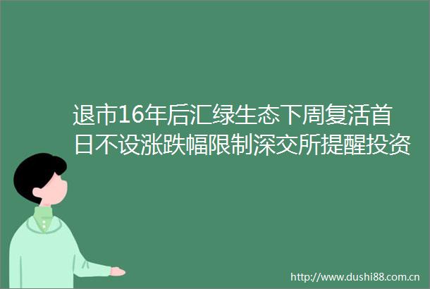退市16年后汇绿生态下周复活首日不设涨跌幅限制深交所提醒投资者注意交易风险