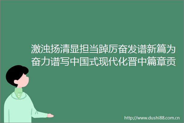 激浊扬清显担当踔厉奋发谱新篇为奋力谱写式现代化晋中篇章贡献纪检力量2023年晋中市纪检监察工作综述