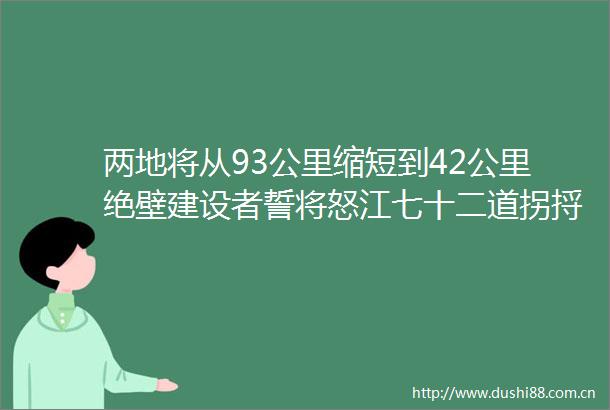 两地将从93公里缩短到42公里绝壁建设者誓将怒江七十二道拐捋直