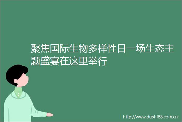 聚焦国际生物多样性日一场生态主题盛宴在这里举行
