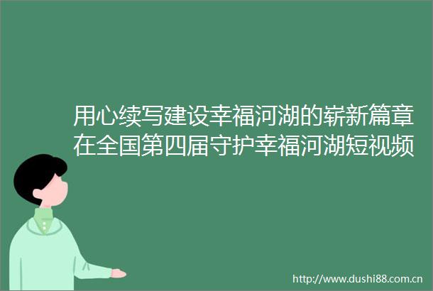 用心续写建设幸福河湖的崭新篇章在全国第四届守护幸福河湖短视频征集活动颁奖暨第五届启动仪式上的发言