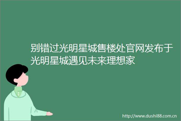 别错过光明星城售楼处官网发布于光明星城遇见未来理想家