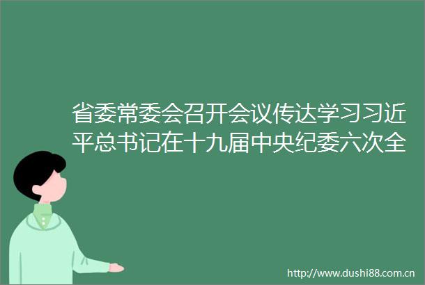 省委常委会召开会议传达学习总书记在十九届中央纪委六次全会上的重要讲话精神尹力主持研究我省贯彻落实意见