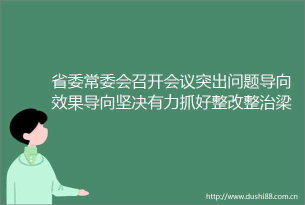 省委常委会召开会议突出问题导向效果导向坚决有力抓好整改整治梁言顺主持并讲话高质量发展的皖美实践网页链接
