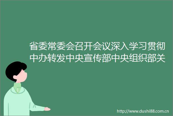 省委常委会召开会议深入学习贯彻中办转发中央宣传部中央组织部关于认真组织学习〈谈治国理政〉第四卷的通知精神