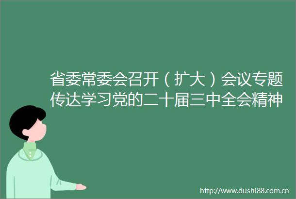 省委常委会召开（扩大）会议专题传达学习党的二十届三中全会精神