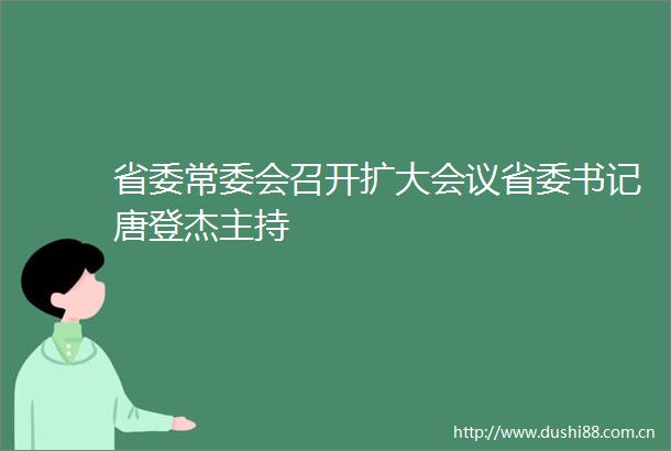 省委常委会召开扩大会议省委书记唐登杰主持