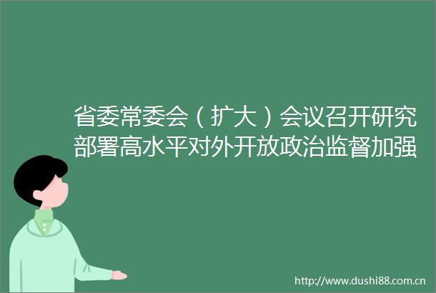 省委常委会（扩大）会议召开研究部署高水平对外开放监督加强社会组织建设禁毒等工作