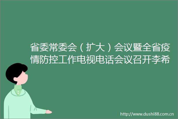 省委常委会（扩大）会议暨全省疫情防控工作电视电话会议召开李希主持会议