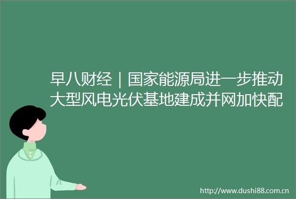 早八财经｜能源局进一步推动大型风电光伏基地建成并网加快配套储能调峰设施建设