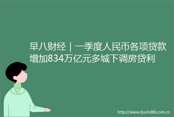 早八财经｜一季度币各项增加834万亿元多城下调房贷利率