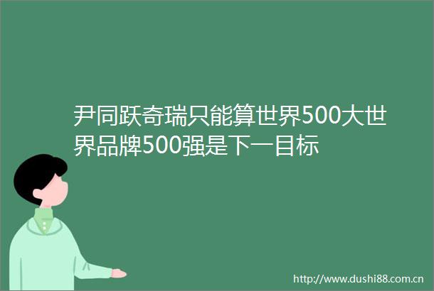 尹同跃奇瑞只能算世界500大世界品牌500强是下一目标