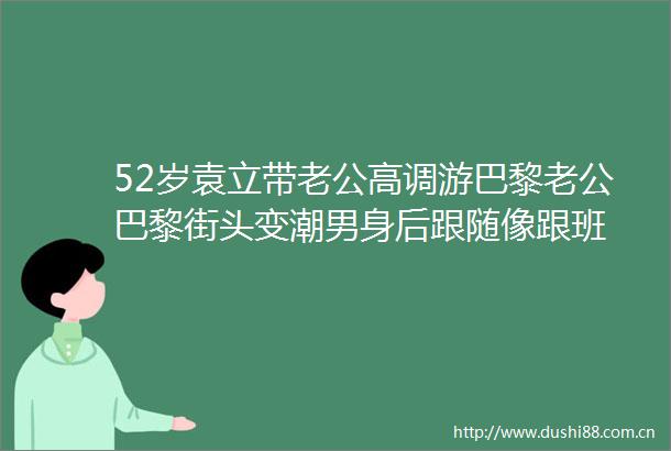 52岁袁立带老公高调游巴黎老公巴黎街头变潮男身后跟随像跟班