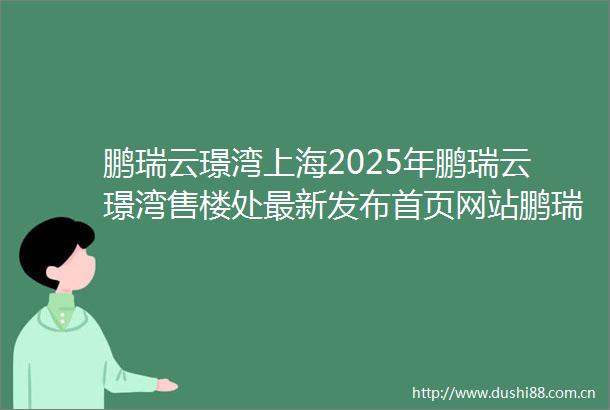鹏瑞云璟湾上海2025年鹏瑞云璟湾售楼处最新发布首页网站鹏瑞云璟湾户型配套