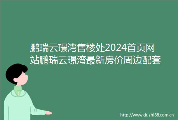 鹏瑞云璟湾售楼处2024首页网站鹏瑞云璟湾最新房价周边配套