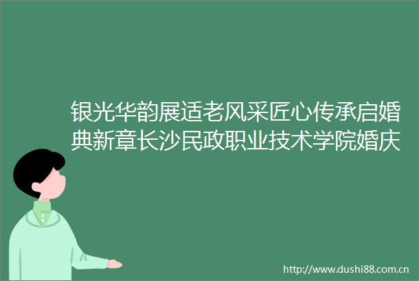 银光华韵展适老风采匠心传承启婚典新章长沙民政职业技术学院婚庆系银光华韵毕业答辩婚礼秀精彩绽放