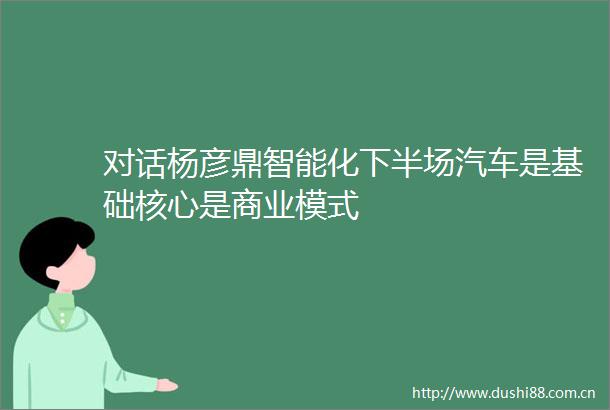 对话杨彦鼎智能化下半场汽车是基础核心是商业模式