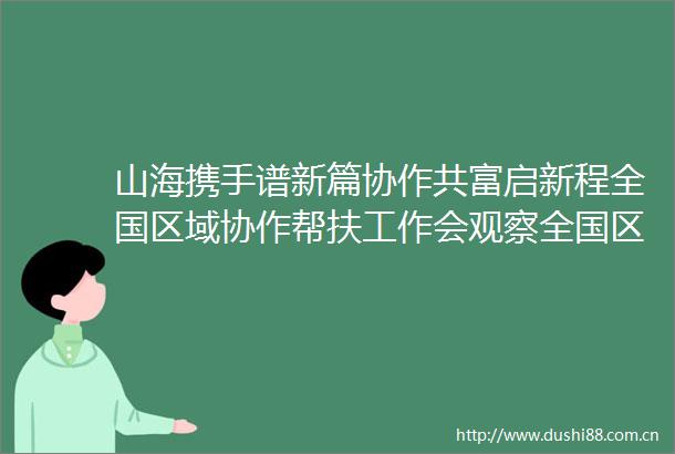 山海携手谱新篇协作共富启新程全国区域协作帮扶工作会观察全国区域协作帮扶工作会观察