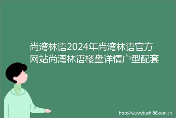 尚湾林语2024年尚湾林语官方网站尚湾林语楼盘详情户型配套
