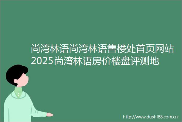尚湾林语尚湾林语售楼处首页网站2025尚湾林语房价楼盘评测地址详情售楼处电话交房时间