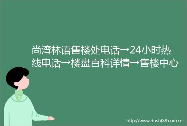 尚湾林语售楼处电话→24小时热线电话→楼盘百科详情→售楼中心首页网站
