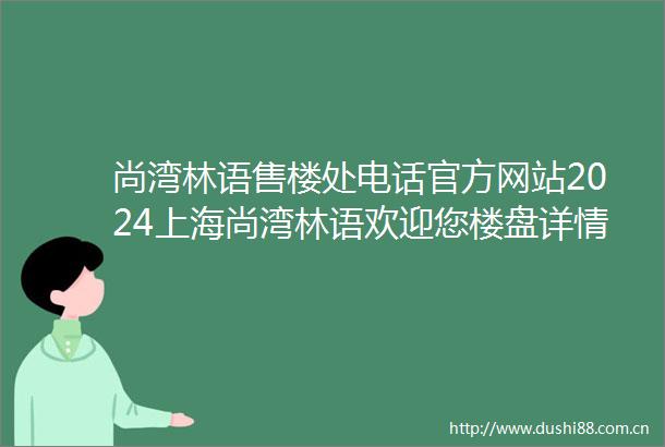 尚湾林语售楼处电话官方网站2024上海尚湾林语欢迎您楼盘详情