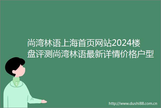 尚湾林语上海首页网站2024楼盘评测尚湾林语最新详情价格户型