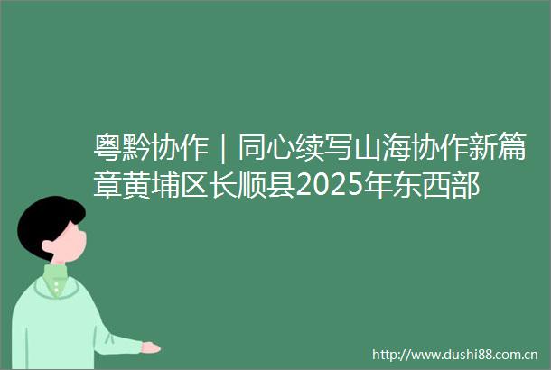 粤黔协作｜同心续写山海协作新篇章黄埔区长顺县2025年东西部协作党政联席会议召开