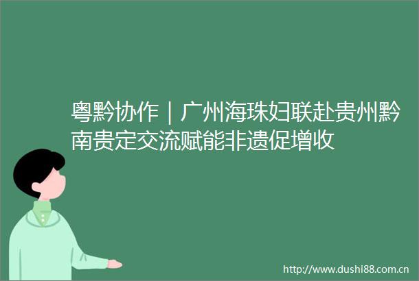 粤黔协作｜广州海珠妇联赴贵州黔南贵定交流赋能非遗促增收