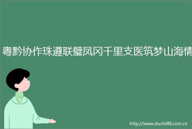 粤黔协作珠遵联璧凤冈千里支医筑梦山海情