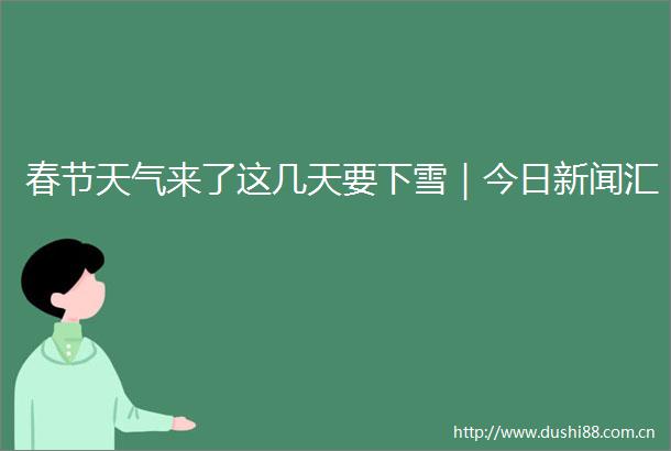 春节天气来了这几天要下雪｜今日新闻汇