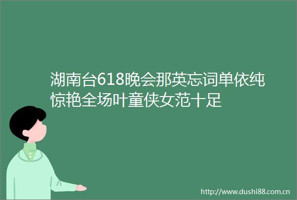 湖南台618晚会那英忘词单依纯惊艳全场叶童侠女范十足