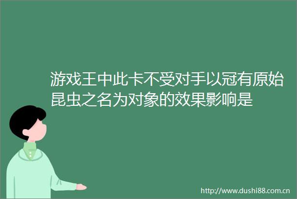 游戏王中此卡不受对手以冠有原始昆虫之名为对象的效果影响是