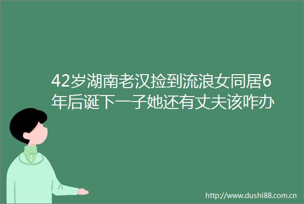 42岁湖南老汉捡到流同居6年后诞下一子她还有丈夫该咋办