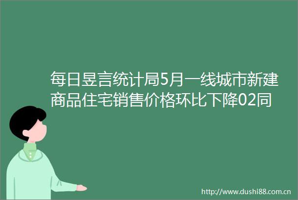 每日昱言统计局5月一线城市新建商品住宅销售价格环比下降02同比下降17