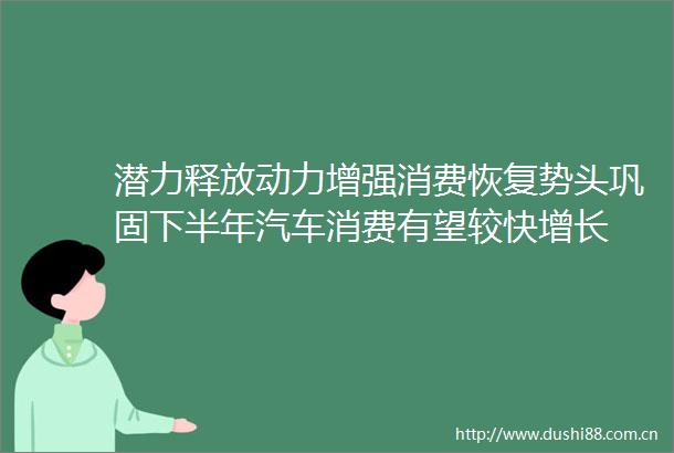潜力释放动力增强消费恢复势头巩固下半年汽车消费有望较快增长