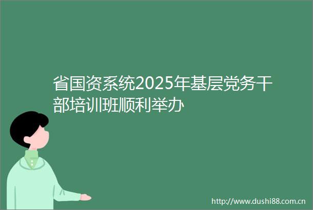 省国资系统2025年基层党务培训班顺利举办