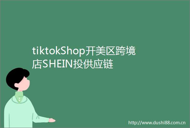 tiktokShop开美区跨境店SHEIN投供应链