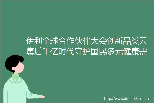 伊利全球合作伙伴大会创新品类云集后千亿时代守护国民多元健康需求