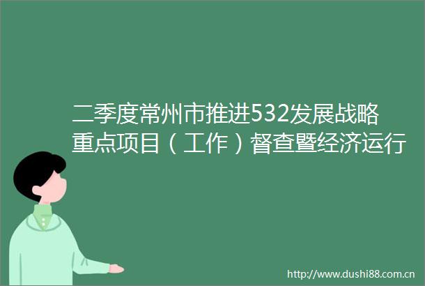 二季度常州市推进532发展战略重点项目（工作）督查暨经济运行分析会召开