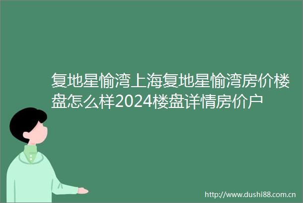 复地星愉湾上海复地星愉湾房价楼盘怎么样2024楼盘详情房价户型