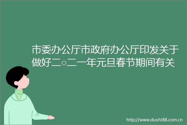 市委办公厅市办公厅印发关于做好二○二一年元旦春节期间有关工作的通知