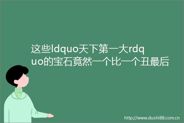 这些ldquo天下第一大rdquo的宝石竟然一个比一个丑最后一个还埋在地里挖不出来helliphellip
