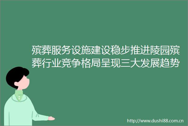 殡葬服务设施建设稳步推进陵园殡葬行业竞争格局呈现三大发展趋势
