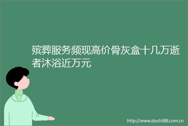 殡葬服务频现高价骨灰盒十几万逝者沐浴近万元