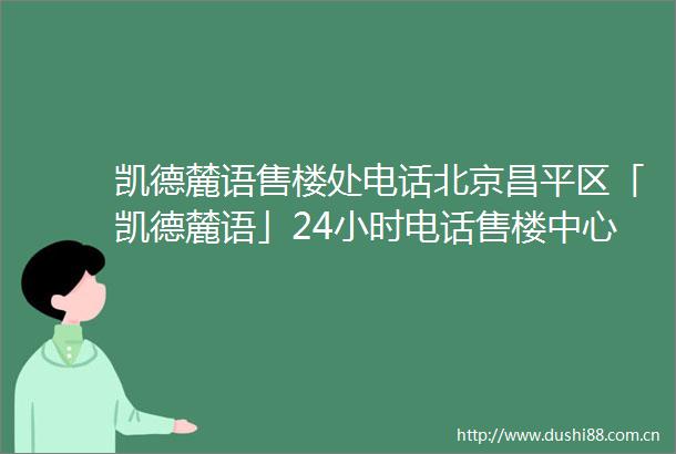 凯德麓语售楼处电话北京昌平区「凯德麓语」24小时电话售楼中心