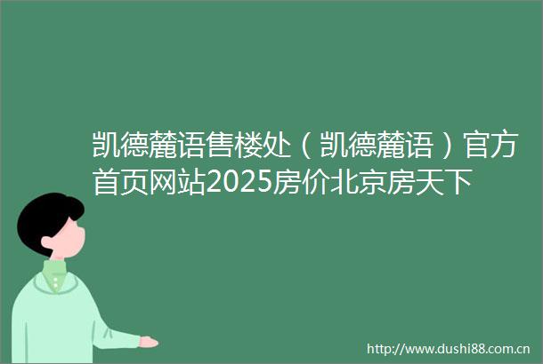 凯德麓语售楼处（凯德麓语）官方首页网站2025房价北京房天下