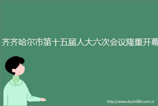 齐齐哈尔市第十五届人大六次会议隆重开幕