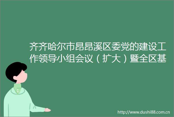 齐齐哈尔市昂昂溪区委党的建设工作小组会议（扩大）暨全区基层党建工作推进会议召开