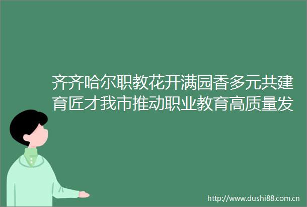 齐齐哈尔职教花开满园香多元共建育匠才我市推动职业教育高质量发展纪实